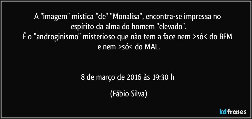 A "imagem" mística "de" "Monalisa", encontra-se impressa no espírito da alma do homem "elevado".
É o "androginismo" misterioso que não tem a face nem >só< do BEM e nem >só< do MAL.


8 de março de 2016 às 19:30 h (Fábio Silva)