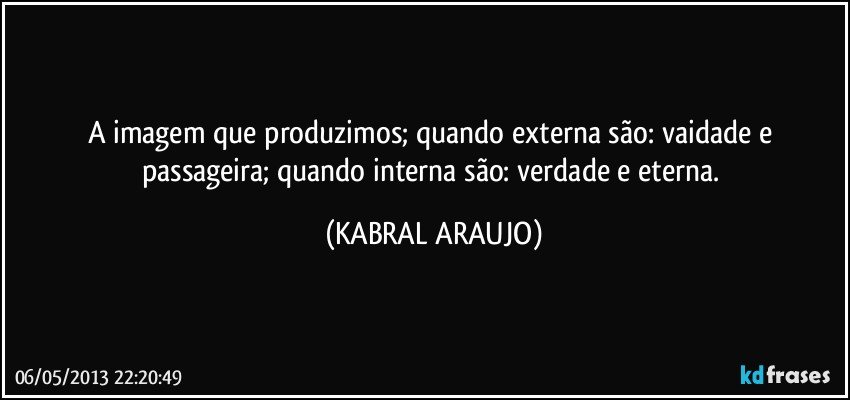 A imagem que produzimos; quando externa são: vaidade e passageira; quando interna são: verdade e eterna. (KABRAL ARAUJO)