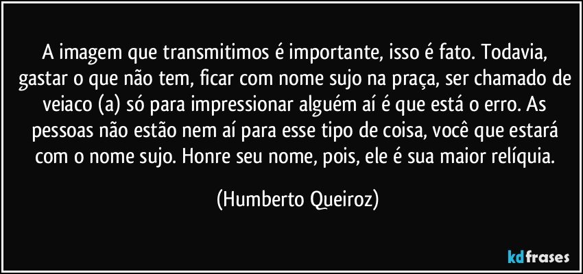 A imagem que transmitimos é importante, isso é fato. Todavia, gastar o que não tem, ficar com nome sujo na praça, ser chamado de veiaco (a) só para impressionar alguém aí é que está o erro. As pessoas não estão nem aí para esse tipo de coisa, você que estará com o nome sujo. Honre seu nome, pois, ele é sua maior relíquia. (Humberto Queiroz)