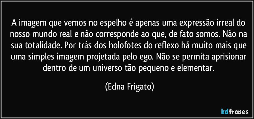 A imagem que vemos no espelho é apenas uma expressão irreal do nosso mundo real e não corresponde ao que, de fato somos. Não na sua totalidade. Por trás dos holofotes do reflexo há muito mais que uma simples imagem projetada pelo ego. Não se permita aprisionar dentro de um universo tão pequeno e elementar. (Edna Frigato)