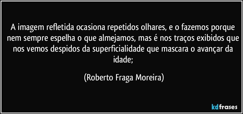 A imagem refletida ocasiona repetidos olhares, e o fazemos porque nem sempre espelha o que almejamos, mas é nos traços exibidos que nos vemos despidos da superficialidade que mascara o avançar da idade; (Roberto Fraga Moreira)