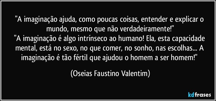 "A imaginação ajuda, como poucas coisas, entender e explicar o mundo, mesmo que não verdadeiramente!"
"A imaginação é algo intrínseco ao humano! Ela, esta capacidade mental, está no sexo, no que comer, no sonho, nas escolhas... A imaginação é tão fértil que ajudou o homem a ser homem!" (Oseias Faustino Valentim)