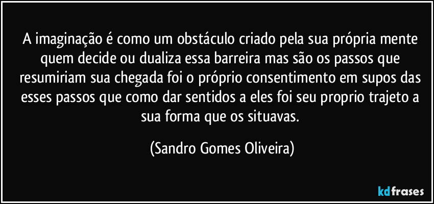 A imaginação é como um obstáculo criado pela sua própria mente quem decide ou dualiza essa barreira mas são os passos que resumiriam sua chegada foi o próprio consentimento em supos das esses passos que como dar sentidos a eles foi seu proprio trajeto a sua forma que os situavas. (Sandro Gomes Oliveira)