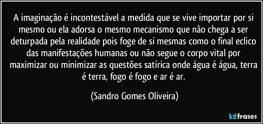 A imaginação é incontestável a medida que se vive importar por si mesmo ou ela adorsa o mesmo mecanismo que não chega a ser deturpada pela realidade pois foge de si mesmas como o final eclico das manifestações humanas ou não segue o corpo vital por maximizar ou minimizar as questões satírica onde água é água, terra é terra, fogo é fogo e ar é ar. (Sandro Gomes Oliveira)