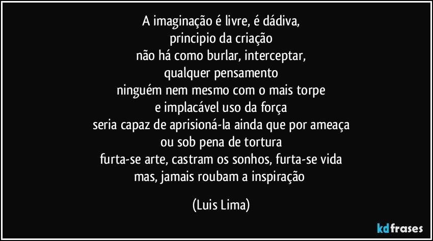 a imaginação é livre, é dádiva,
principio da criação
não há como burlar, interceptar,
qualquer pensamento
ninguém nem mesmo com o mais torpe
e implacável uso da força
seria capaz de aprisioná-la ainda que por ameaça
ou sob pena de tortura
furta-se arte, castram os sonhos, furta-se vida
mas, jamais roubam a inspiração (Luis Lima)