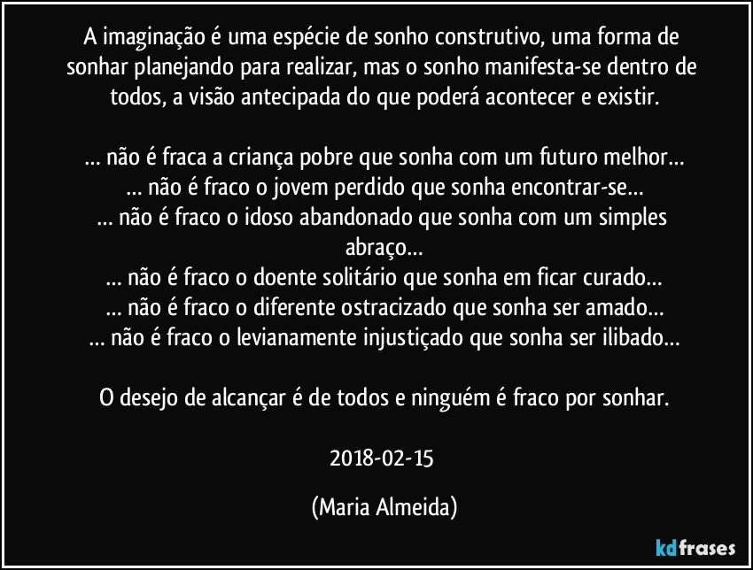 A imaginação é uma espécie de sonho construtivo, uma forma de sonhar planejando para realizar, mas o sonho manifesta-se dentro de todos, a visão antecipada do que poderá acontecer e existir.

… não é fraca a criança pobre que sonha com um futuro melhor…
… não é fraco o jovem perdido que sonha encontrar-se…
… não é fraco o idoso abandonado que sonha com um simples abraço…
… não é fraco o doente solitário que sonha em ficar curado…
… não é fraco o diferente ostracizado que sonha ser amado…
… não é fraco o levianamente injustiçado que sonha ser ilibado…

O desejo de alcançar é de todos e ninguém é fraco por sonhar.

2018-02-15 (Maria Almeida)