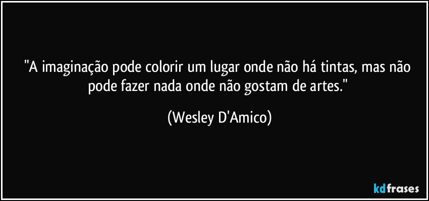 "A imaginação pode colorir um lugar onde não há tintas, mas não pode fazer nada onde não gostam de artes." (Wesley D'Amico)