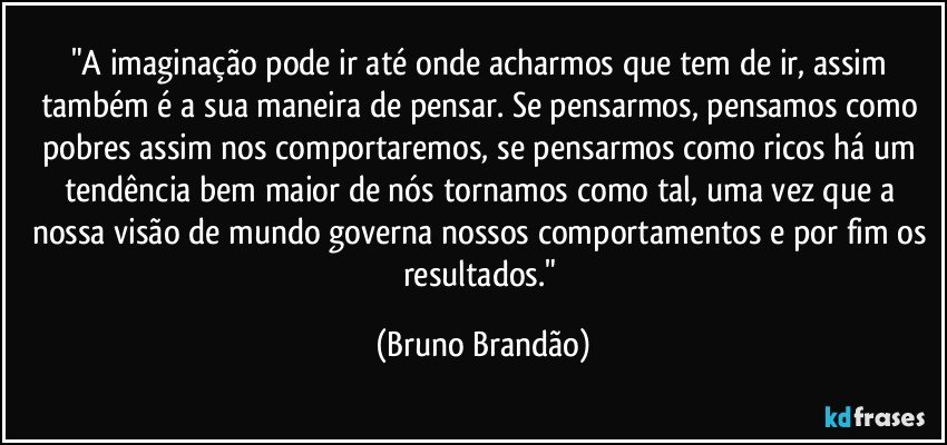 "A imaginação pode ir até onde acharmos que tem de ir, assim também é a sua maneira de pensar. Se pensarmos, pensamos como pobres assim nos comportaremos,  se pensarmos como ricos há um tendência bem maior de nós tornamos como tal, uma vez que a nossa visão de mundo governa nossos comportamentos e por fim os resultados." (Bruno Brandão)