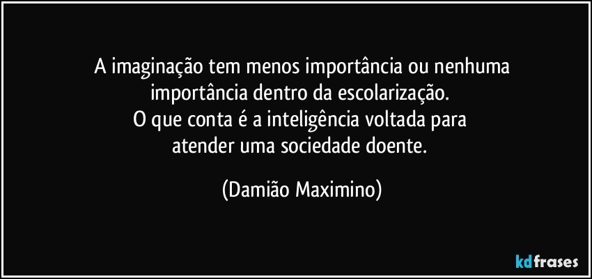 A imaginação tem menos importância ou nenhuma
importância dentro da escolarização. 
O que conta é a inteligência voltada para 
atender uma sociedade doente. (Damião Maximino)