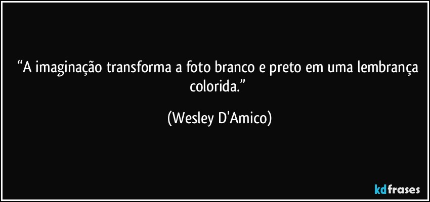 “A imaginação transforma a foto branco e preto em uma lembrança colorida.” (Wesley D'Amico)