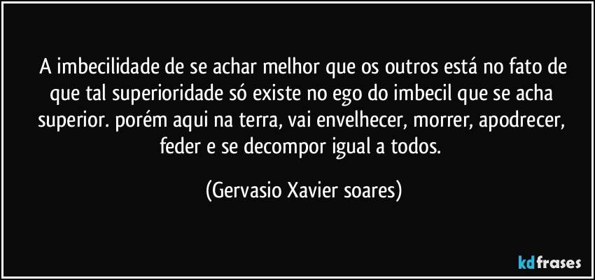 ⁠A imbecilidade de se achar melhor que os outros está no fato de que tal superioridade só existe no ego do imbecil que se acha superior. porém aqui na terra, vai envelhecer, morrer, apodrecer, feder e se decompor igual a todos. (Gervasio Xavier soares)