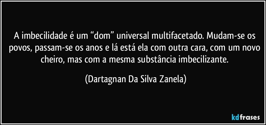 A imbecilidade é um “dom” universal multifacetado. Mudam-se os povos, passam-se os anos e lá está ela com outra cara, com um novo cheiro, mas com a mesma substância imbecilizante. (Dartagnan Da Silva Zanela)