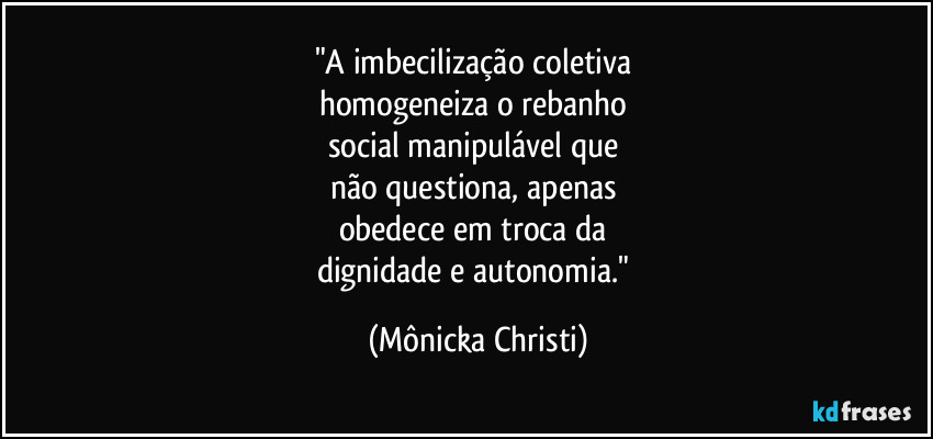 "A imbecilização coletiva 
homogeneiza o rebanho 
social manipulável que 
não questiona, apenas 
obedece em troca da 
dignidade e autonomia." (Mônicka Christi)