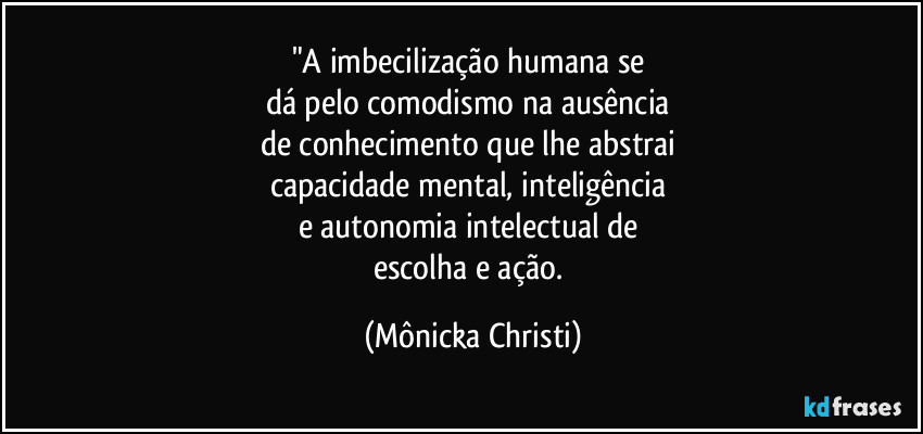 "A imbecilização humana se 
dá pelo comodismo na ausência 
de conhecimento que lhe abstrai 
capacidade mental, inteligência 
e autonomia intelectual de 
escolha e ação. (Mônicka Christi)