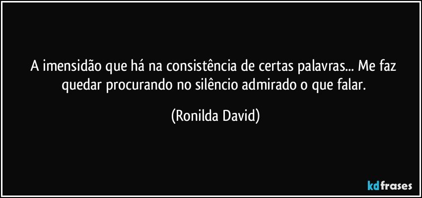 A imensidão que há na consistência de certas palavras... Me faz quedar procurando no silêncio admirado o que falar. (Ronilda David)