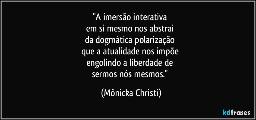 "A imersão interativa 
em si mesmo nos abstrai 
da dogmática polarização 
que a atualidade nos impõe 
engolindo a liberdade de 
sermos nós mesmos." (Mônicka Christi)