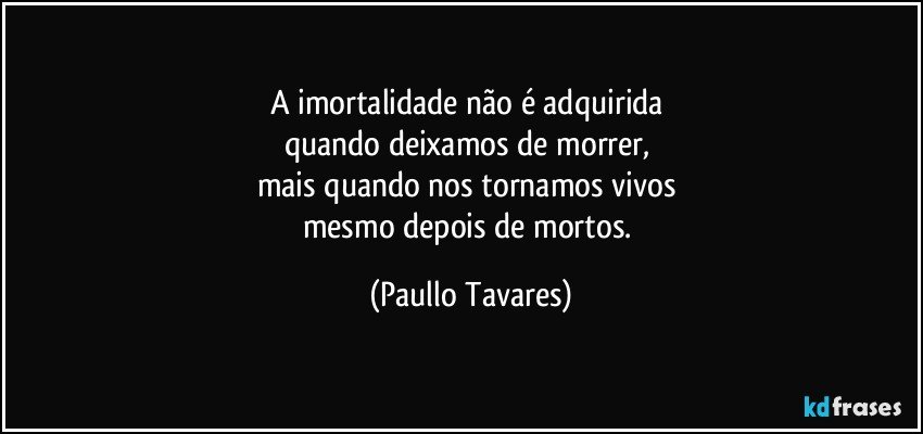 A imortalidade não é adquirida 
quando deixamos de morrer, 
mais quando nos tornamos vivos 
mesmo depois de mortos. (Paullo Tavares)