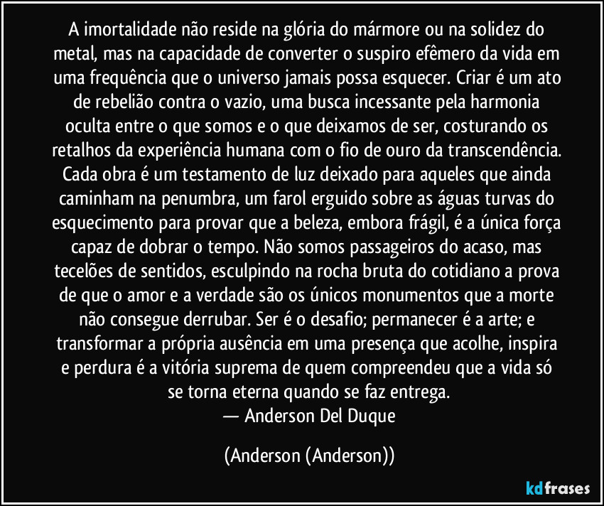 A imortalidade não reside na glória do mármore ou na solidez do metal, mas na capacidade de converter o suspiro efêmero da vida em uma frequência que o universo jamais possa esquecer. Criar é um ato de rebelião contra o vazio, uma busca incessante pela harmonia oculta entre o que somos e o que deixamos de ser, costurando os retalhos da experiência humana com o fio de ouro da transcendência. Cada obra é um testamento de luz deixado para aqueles que ainda caminham na penumbra, um farol erguido sobre as águas turvas do esquecimento para provar que a beleza, embora frágil, é a única força capaz de dobrar o tempo. Não somos passageiros do acaso, mas tecelões de sentidos, esculpindo na rocha bruta do cotidiano a prova de que o amor e a verdade são os únicos monumentos que a morte não consegue derrubar. Ser é o desafio; permanecer é a arte; e transformar a própria ausência em uma presença que acolhe, inspira e perdura é a vitória suprema de quem compreendeu que a vida só se torna eterna quando se faz entrega.
​— Anderson Del Duque (Anderson (Anderson))