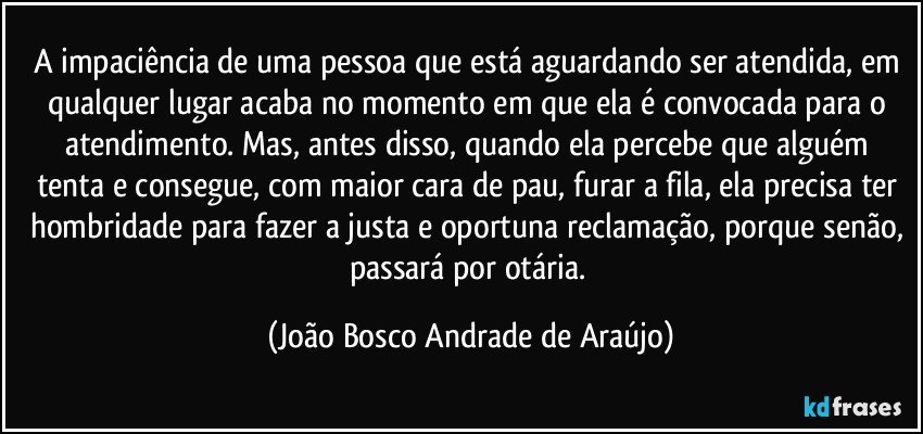 A impaciência de uma pessoa que está aguardando ser atendida, em qualquer lugar acaba no momento em que ela é convocada para o atendimento. Mas, antes disso, quando  ela percebe que alguém tenta e consegue,  com maior cara de pau, furar a fila, ela precisa ter hombridade para fazer a justa e oportuna reclamação, porque senão, passará por otária. (João Bosco Andrade de Araújo)