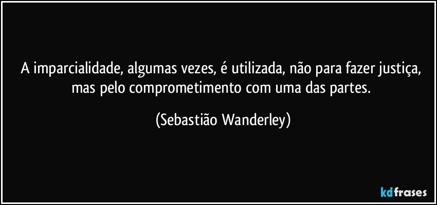 A imparcialidade, algumas vezes, é utilizada, não para fazer justiça, mas pelo comprometimento com uma das partes. (Sebastião Wanderley)
