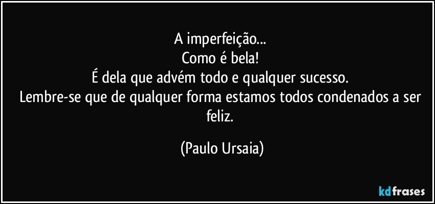 A imperfeição... 
Como é bela! 
É dela que advém todo e qualquer sucesso. 
Lembre-se que de qualquer forma estamos todos condenados a ser feliz. (Paulo Ursaia)