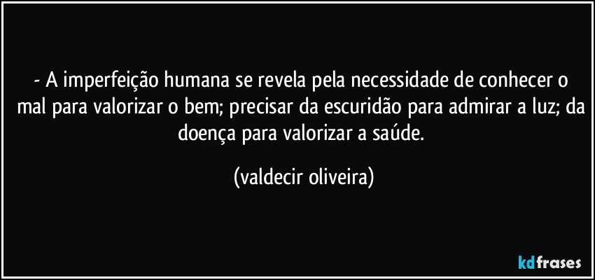 - A imperfeição humana se revela pela necessidade de conhecer o mal para valorizar o bem; precisar da escuridão para admirar a luz; da doença para valorizar a saúde. (valdecir oliveira)