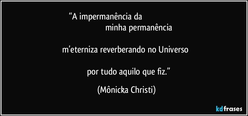 “A impermanência da                                                                                                                                      minha permanência                                                                                                                                                m’eterniza reverberando no Universo                                                                                                                                                 por tudo aquilo que fiz.” (Mônicka Christi)