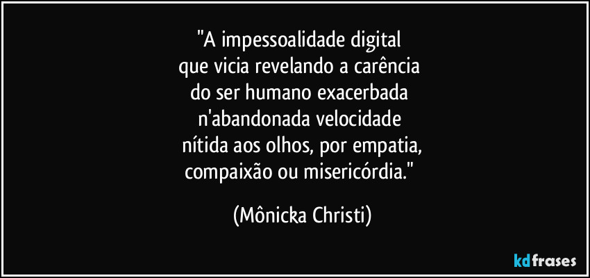 "A impessoalidade digital
que vicia revelando a carência
do ser humano exacerbada
n'abandonada velocidade
nítida aos olhos, por empatia,
compaixão ou misericórdia." (Mônicka Christi)
