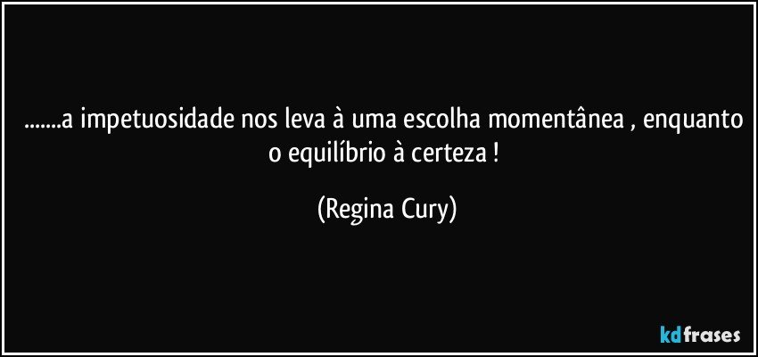 ...a impetuosidade nos leva à uma escolha momentânea , enquanto o equilíbrio à certeza ! (Regina Cury)