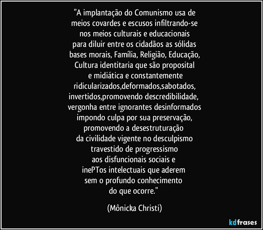 "A implantação do Comunismo usa de
meios covardes e escusos infiltrando-se
nos meios culturais e educacionais
para diluir entre os cidadãos as sólidas
bases morais, Família, Religião, Educação,
Cultura identitaria que são proposital
e midiática e constantemente
ridicularizados,deformados,sabotados,
invertidos,promovendo descredibilidade,
vergonha entre ignorantes desinformados
impondo culpa por sua preservação,
promovendo a desestruturação
da civilidade vigente no desculpismo
travestido de progressismo
aos disfuncionais sociais e
inePTos intelectuais que aderem
sem o profundo conhecimento
do que ocorre." (Mônicka Christi)
