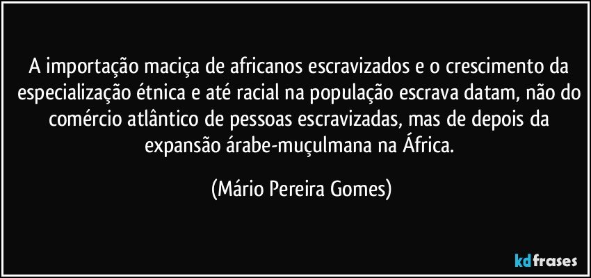 A importação maciça de africanos escravizados e o crescimento da especialização étnica e até racial na população escrava datam, não do comércio atlântico de pessoas escravizadas, mas de depois da expansão árabe-muçulmana na África. (Mário Pereira Gomes)