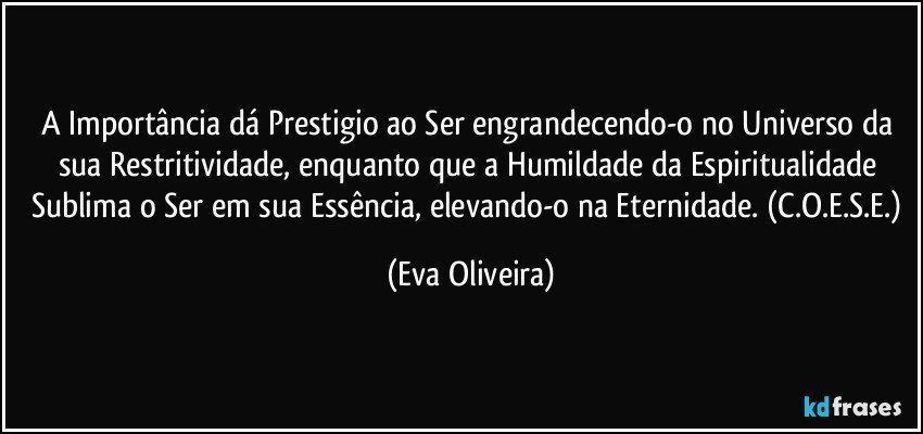 A Importância dá Prestigio ao Ser engrandecendo-o no Universo da sua Restritividade, enquanto que a Humildade da Espiritualidade Sublima o Ser em sua Essência, elevando-o na Eternidade. (C.O.E.S.E.) (Eva Oliveira)