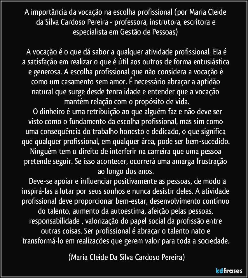A importância da vocação na escolha profissional (por Maria Cleide da Silva Cardoso Pereira - professora, instrutora, escritora e especialista em Gestão de Pessoas)
A vocação é o que dá sabor a qualquer atividade profissional. Ela é a satisfação em realizar o que é útil aos outros de forma entusiástica e generosa. A escolha profissional que não considera a vocação é como um casamento sem amor. É necessário abraçar a aptidão natural que surge desde tenra idade e entender que a vocação mantém relação com o propósito de vida.
O dinheiro é uma retribuição ao que alguém faz e não deve ser visto como o fundamento da escolha profissional, mas sim como uma consequência do trabalho honesto e dedicado, o que significa que qualquer profissional, em qualquer área, pode ser bem-sucedido. Ninguém tem o direito de interferir na carreira que uma pessoa pretende seguir. Se isso acontecer, ocorrerá uma amarga frustração ao longo dos anos.
Deve-se apoiar e influenciar positivamente as pessoas, de modo a inspirá-las a lutar por seus sonhos e nunca desistir deles. A atividade profissional deve proporcionar bem-estar, desenvolvimento contínuo do talento, aumento da autoestima, afeição pelas pessoas, responsabilidade , valorização do papel social da profissão entre outras coisas. Ser profissional é abraçar o talento nato e transformá-lo em realizações que gerem valor para toda a sociedade. (Maria Cleide Da Silva Cardoso Pereira)