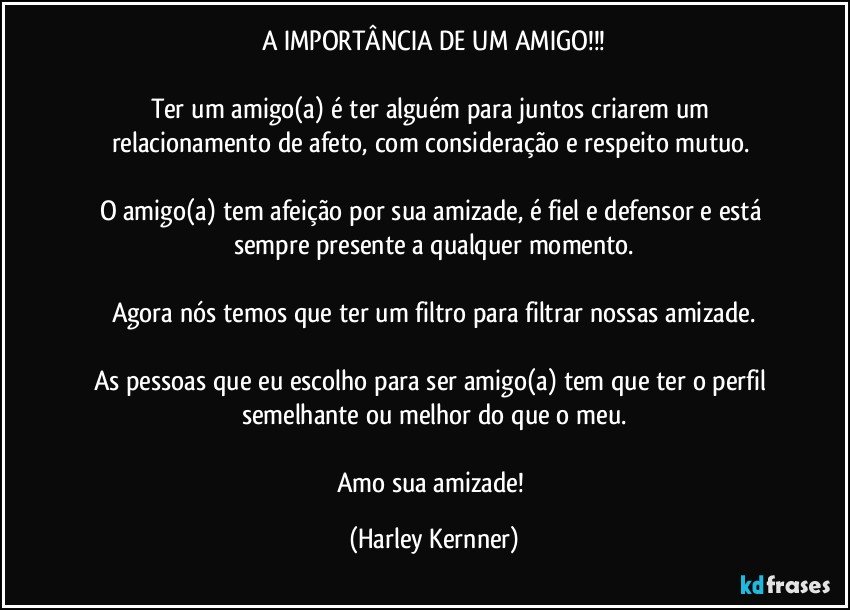 A IMPORTÂNCIA DE UM AMIGO!!!

Ter um amigo(a) é ter alguém para juntos criarem um relacionamento de afeto, com consideração e respeito mutuo.  

O amigo(a) tem afeição por sua amizade, é fiel e defensor e está sempre presente a qualquer momento.

Agora nós temos que ter um filtro para filtrar nossas amizade.

As pessoas que eu escolho para ser amigo(a) tem que ter o perfil semelhante ou melhor do que o meu.

Amo sua amizade! (Harley Kernner)