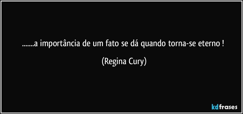 ...a importância de um fato se dá quando torna-se eterno ! (Regina Cury)