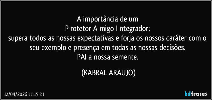 A importância de um 
P rotetor A migo I ntegrador; 
supera todos as nossas expectativas e forja os nossos caráter com o seu exemplo e presença em todas as nossas decisões. 
PAI a nossa semente. (KABRAL ARAUJO)