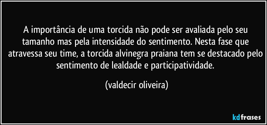 A importância de uma torcida não pode ser avaliada pelo seu tamanho mas pela intensidade do sentimento. Nesta fase que atravessa seu time, a torcida alvinegra praiana tem se destacado pelo sentimento de lealdade e participatividade. (valdecir oliveira)