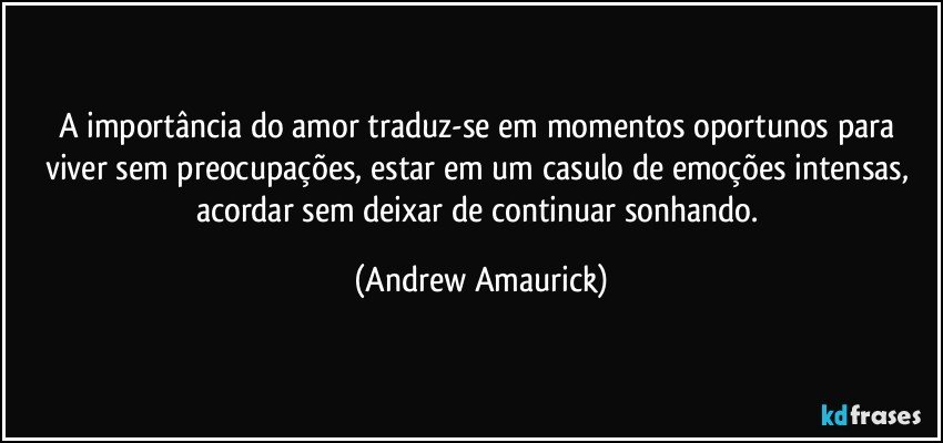 A importância do amor traduz-se em momentos oportunos para viver sem preocupações, estar em um casulo de emoções intensas, acordar sem deixar de continuar sonhando. (Andrew Amaurick)