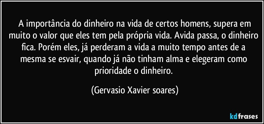 ⁠A importância do dinheiro na vida de certos homens, supera em muito o valor que eles tem pela própria vida. Avida passa, o dinheiro fica. Porém eles, já perderam a vida a muito tempo antes de a mesma se esvair, quando já não tinham alma e elegeram como prioridade o dinheiro. (Gervasio Xavier soares)