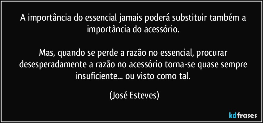 A importância do essencial jamais poderá substituir também a importância do acessório. 

Mas, quando se perde a razão no essencial, procurar desesperadamente a razão no acessório torna-se quase sempre insuficiente... ou visto como tal. (José Esteves)