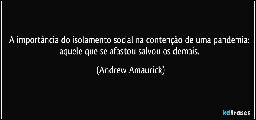 A importância do isolamento social na contenção de uma pandemia: aquele que se afastou salvou os demais. (Andrew Amaurick)