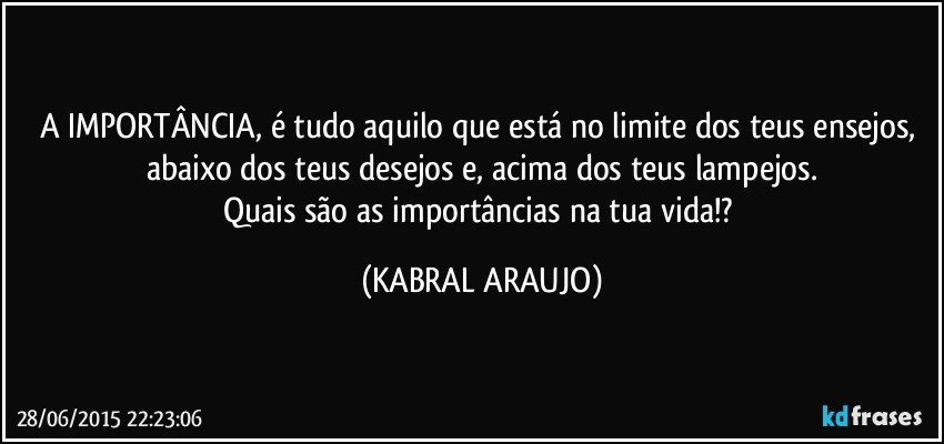 A IMPORTÂNCIA, é tudo aquilo que está no limite dos teus ensejos, abaixo dos teus desejos e, acima dos teus lampejos.
Quais são as importâncias na tua vida!? (KABRAL ARAUJO)