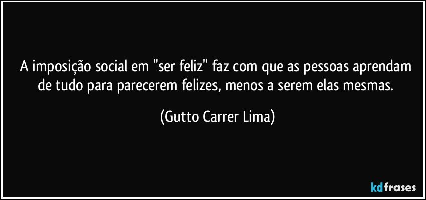 A imposição social em "ser feliz" faz com que as pessoas aprendam de tudo para parecerem felizes, menos a serem elas mesmas. (Gutto Carrer Lima)