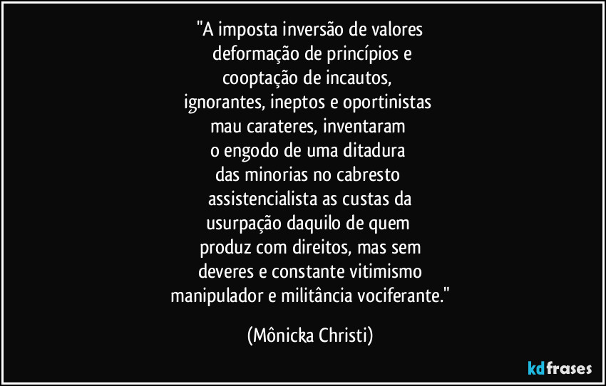 "A imposta inversão de valores
 deformação de princípios e
cooptação de incautos, 
ignorantes, ineptos e oportinistas 
mau carateres, inventaram 
o engodo de uma ditadura 
das minorias no cabresto 
assistencialista as custas da
usurpação daquilo  de quem 
produz com direitos, mas sem
deveres e constante vitimismo
 manipulador e militância vociferante." (Mônicka Christi)