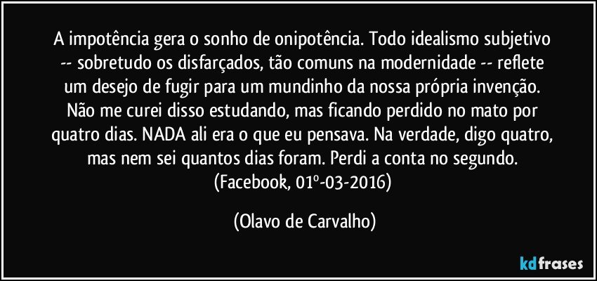 A impotência gera o sonho de onipotência. Todo idealismo subjetivo -- sobretudo os disfarçados, tão comuns na modernidade -- reflete um desejo de fugir para um mundinho da nossa própria invenção. Não me curei disso estudando, mas ficando perdido no mato por quatro dias. NADA ali era o que eu pensava. Na verdade, digo quatro, mas nem sei quantos dias foram. Perdi a conta no segundo. (Facebook, 01º-03-2016) (Olavo de Carvalho)