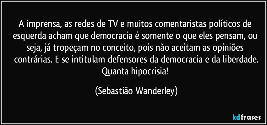 A imprensa, as redes de TV e muitos comentaristas políticos de esquerda acham que democracia é somente o que eles pensam, ou seja, já tropeçam no conceito, pois não aceitam as opiniões contrárias. E se intitulam defensores da democracia e da liberdade.
Quanta hipocrisia! (Sebastião Wanderley)