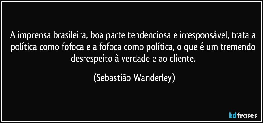 A imprensa brasileira, boa parte tendenciosa e irresponsável, trata a política como fofoca e a fofoca como política, o que é um tremendo desrespeito à verdade e ao cliente. (Sebastião Wanderley)