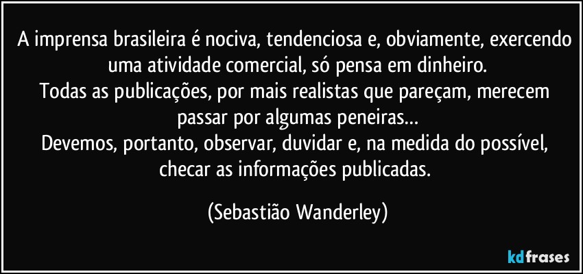 A imprensa brasileira é nociva, tendenciosa e, obviamente, exercendo uma atividade comercial, só pensa em dinheiro.
Todas as publicações, por mais realistas que pareçam, merecem passar por algumas peneiras…
Devemos, portanto, observar, duvidar e, na medida do possível, checar as informações publicadas. (Sebastião Wanderley)