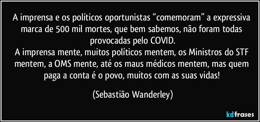 A imprensa e os políticos oportunistas “comemoram” a expressiva marca de 500 mil mortes, que bem sabemos, não foram todas provocadas pelo COVID.
A imprensa mente, muitos políticos mentem, os Ministros do STF mentem, a OMS mente, até os maus médicos mentem, mas quem paga a conta é o povo, muitos com as suas vidas! (Sebastião Wanderley)