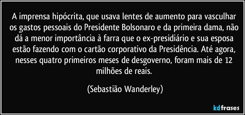 A imprensa hipócrita, que usava lentes de aumento para vasculhar os gastos pessoais do Presidente Bolsonaro e da primeira dama, não dá a menor importância à farra que o ex-presidiário e sua esposa estão fazendo com o cartão corporativo da Presidência. Até agora, nesses quatro primeiros meses de desgoverno, foram mais de 12 milhões de reais. (Sebastião Wanderley)